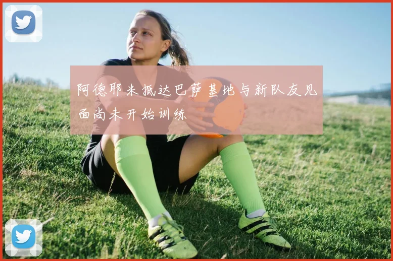 阿德耶米抵达巴萨基地与新队友见面尚未开始训练