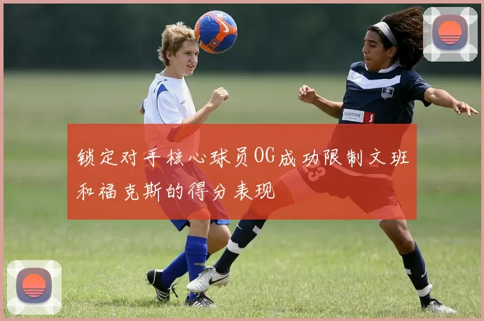 锁定对手核心球员OG成功限制文班和福克斯的得分表现