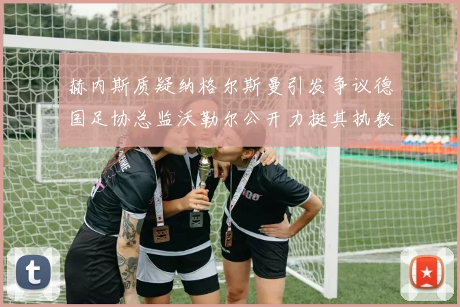 赫内斯质疑纳格尔斯曼引发争议德国足协总监沃勒尔公开力挺其执教表现