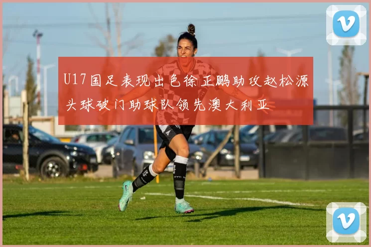 U17国足表现出色徐正鹏助攻赵松源头球破门助球队领先澳大利亚