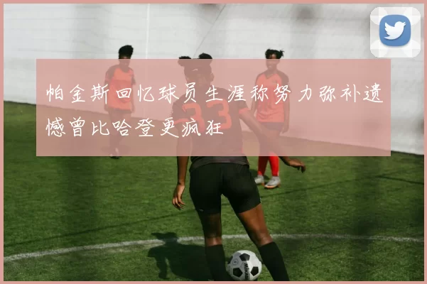 帕金斯回忆球员生涯称努力弥补遗憾曾比哈登更疯狂