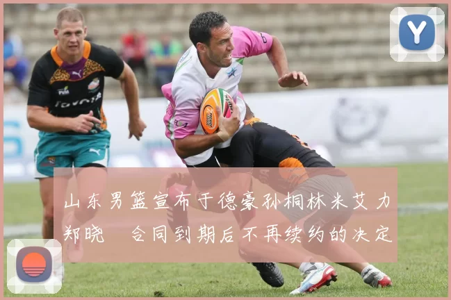 山东男篮宣布于德豪孙桐林米艾力郑晓垚合同到期后不再续约的决定