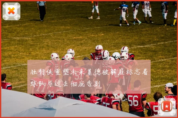 独行侠重塑未来基德被解雇标志着球队与过去彻底告别