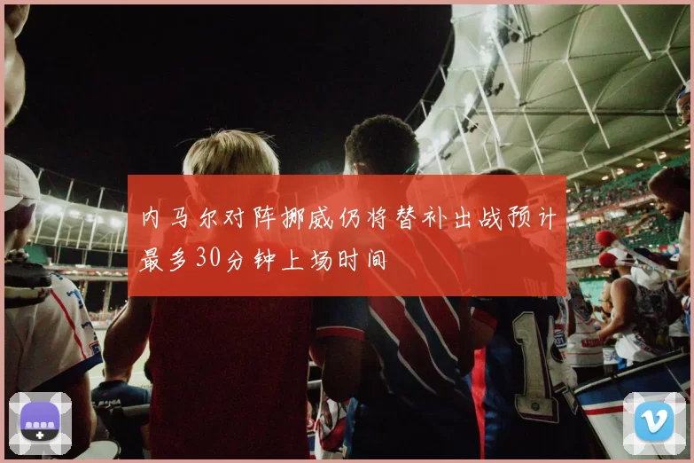 内马尔对阵挪威仍将替补出战预计最多30分钟上场时间