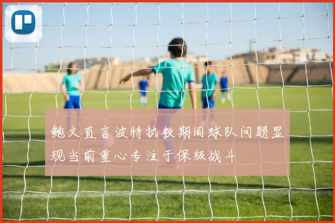 鲍文直言波特执教期间球队问题显现当前重心专注于保级战斗