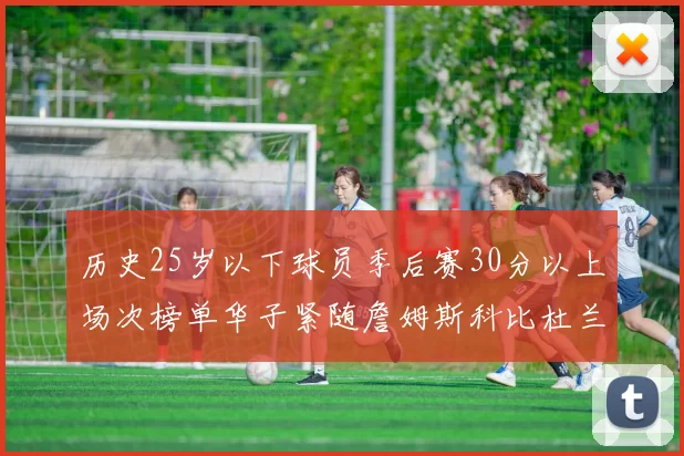 历史25岁以下球员季后赛30分以上场次榜单华子紧随詹姆斯科比杜兰特之后