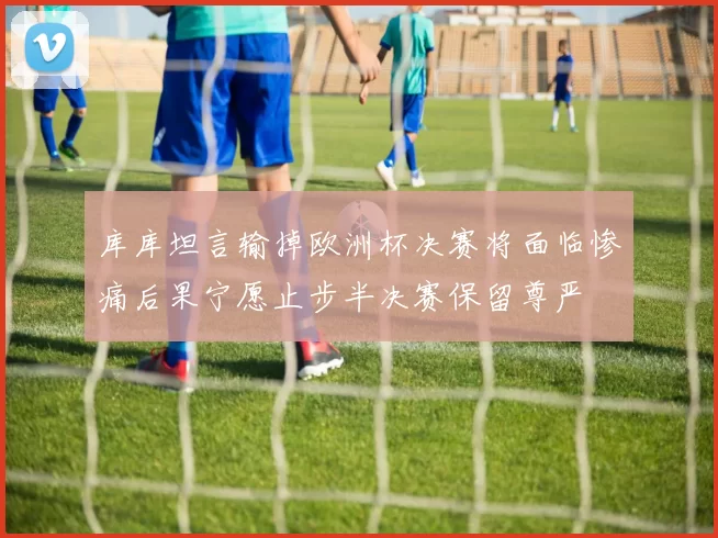 库库坦言输掉欧洲杯决赛将面临惨痛后果宁愿止步半决赛保留尊严
