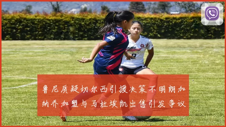 鲁尼质疑切尔西引援决策不明朗加纳乔加盟与马杜埃凯出售引发争议