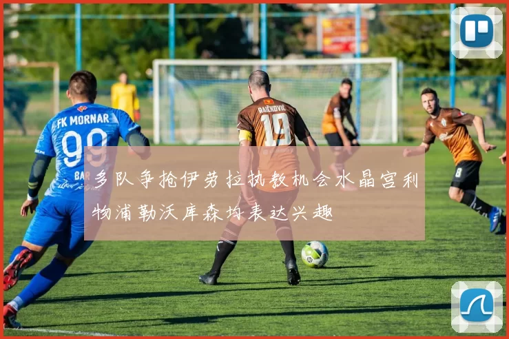 多队争抢伊劳拉执教机会水晶宫利物浦勒沃库森均表达兴趣