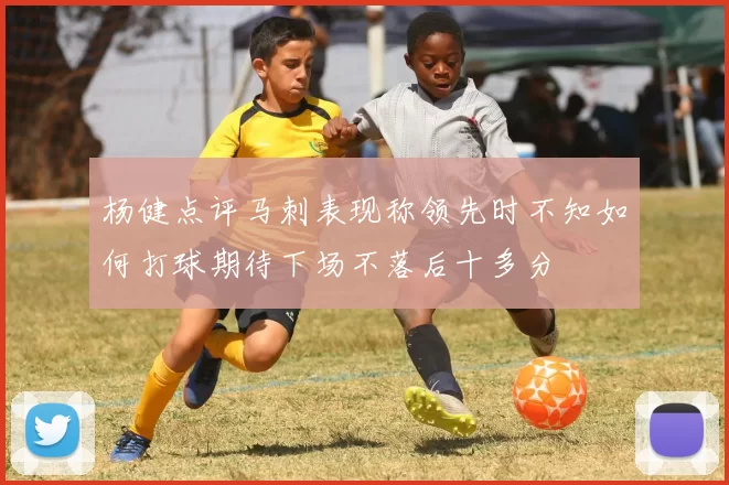 杨健点评马刺表现称领先时不知如何打球期待下场不落后十多分