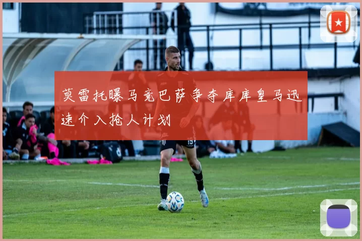 莫雷托曝马竞巴萨争夺库库皇马迅速介入抢人计划