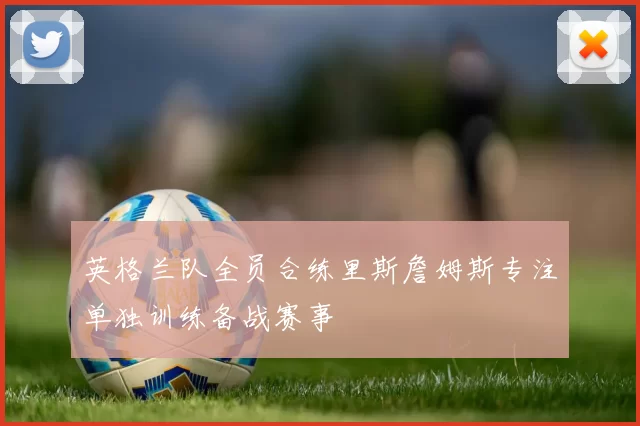 英格兰队全员合练里斯詹姆斯专注单独训练备战赛事