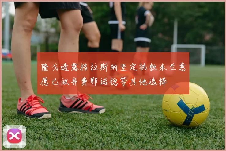 隆戈透露格拉斯纳坚定执教米兰意愿已放弃费耶诺德等其他选择