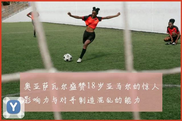 奥亚萨瓦尔盛赞18岁亚马尔的惊人影响力与对手制造混乱的能力