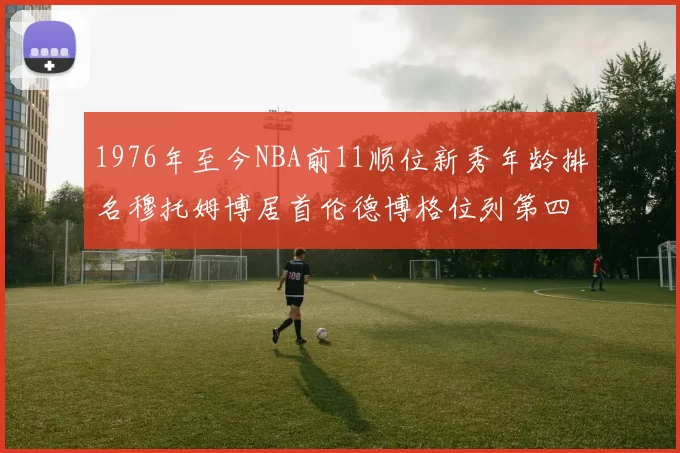 1976年至今NBA前11顺位新秀年龄排名穆托姆博居首伦德博格位列第四
